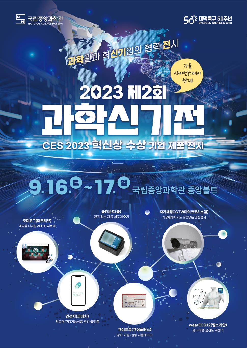 
과학관과 혁신기업의 협력 전시
2023 제2회
가을 사이언스데이
연계
과학신기전
CES 2023 혁신상 수상 기업 제품 전시
9.16.9~17. 국립중앙과학관 중앙볼트
솔카운트(솔)
렌즈 없는 자동 세포계수기
자가세정CCTV(마이크로시스템) 기상재해에서도 오류없는 영상감시
조이코그(이모티브)
게임형 디지털 ADHD 치료제,
건전지(피매치) 맞춤형 건강기능식품 추천 플랫폼
wearECG12(헬스리안)
큐심프로(큐심플러스)
웨어러블 심전도 측정기
양자 기술 실험 시뮬레이터
