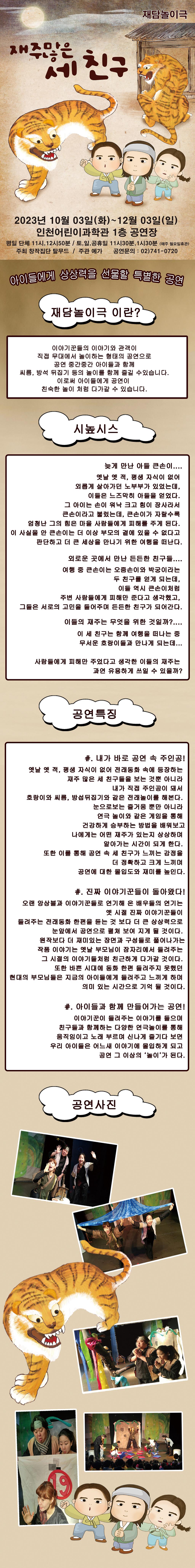 재주많은
세친구
재담놀이극
2023년 10월 03일(화)~12월 03일(일)
인천어린이과학관 1층 공연장
평일 단체 11시, 12시50분 / 토,일,공휴일 11시30분,1시30분 (매주 월요일휴관) 주최 창작집단 탈무드 / 주관 예가 공연문의: 02)741-0720
아이들에게 상상력을 선물할 특별한 공연
재담놀이극 이란?
이야기꾼들의 이야기와 관객이
직접 무대에서 놀이하는 형태의 공연으로 공연 중간중간 아이들과 함께
씨름, 방석 뒤집기 등의 놀이를 함께 즐길 수있습니다.
이로써 아이들에게 공연이
친숙한 놀이 처럼 다가갈 수 있습니다.
시높시스
늦게 만난 아들 큰손이....
옛날 옛적, 평생 자식이 없어
외롭게 살아가던 노부부가 있었는데, 이들은 느즈막히 아들을 얻었다.
그 아이는 손이 워낙 크고 힘이 장사라서
큰손이라고 불렀는데, 큰손이가 자랄수록
엄청난 그의 힘은 마을 사람들에게 피해를 주게 된다.
이 사실을 안 큰손이는 더 이상 부모의 곁에 있을 수 없다고 판단하고 더 큰 세상을 만나기 위한 여행을 떠난다.
외로운 곳에서 만난 든든한 친구들.... 여행 중 큰손이는 오줌손이와 박궁이라는 두 친구를 얻게 되는데, 이들 역시 큰손이처럼
주변 사람들에게 피해만 준다고 생각했고,
그들은 서로의 고민을 들어주며 든든한 친구가 되어간다.
이들의 재주는 무엇을 위한 것일까?....
이 세 친구는 함께 여행을 떠나는 중 무서운 호랑이들과 만나게 되는데...
사람들에게 피해만 주었다고 생각한 이들의 재주는
과연 유용하게 쓰일 수 있을까?
공연특징
#. 내가 바로 공연 속 주인공!
옛날 옛적, 평생 자식이 없어 전래동화 속에 등장하는 재주 많은 세 친구들을 보는 것뿐 아니라 내가 직접 주인공이 돼서
호랑이와 씨름, 방섭뒤집기와 같은 전래놀이를 해본다.
눈으로보는 즐거움 뿐만 아니라 연극 놀이와 같은 게임을 통해
건강하게 승부하는 방법을 배워보고
나에게는 어떤 재주가 있는지 상상하며 알아가는 시간이 되게 한다.
또한 이를 통해 공연 속 세 친구가 느끼는 감정을
더 정확하고 크게 느끼며
공연에 대한 몰입도와 재미를 높인다.
#. 진짜 이야기꾼들이 돌아왔다!
오랜 앙상블과 이야기꾼들로 연기해 온 배우들의 연기는 옛 시절 진짜 이야기꾼들이
들려주는 전래동화 한편을 듣는 것 보다 더 큰 상상력으로 눈앞에서 공연으로 펼쳐 보여 지게 될 것이다. 원작보다 더 재미있는 장면과 구성들로 풀어나가는 작품 이야기는 옛날 부모님이 잠자리에서 들려주는 그 시절의 이야기들처럼 친근하게 다가갈 것이다. 또한 바쁜 시대에 동화 한편 들려주지 못했던 현대의 부모님들은 지금의 아이들에게 들려주고 느끼게 하며 의미 있는 시간으로 기억 될 것이다.
#. 아이들과 함께 만들어가는 공연!
이야기꾼이 들려주는 이야기를 들으며
친구들과 함께하는 다양한 연극놀이를 통해
움직임이고 노래 부르며 신나게 즐기다 보면 우리 아이들은 어느새 이야기에 몰입하게 되고 공연 그 이상의 ‘놀이’가 된다.
