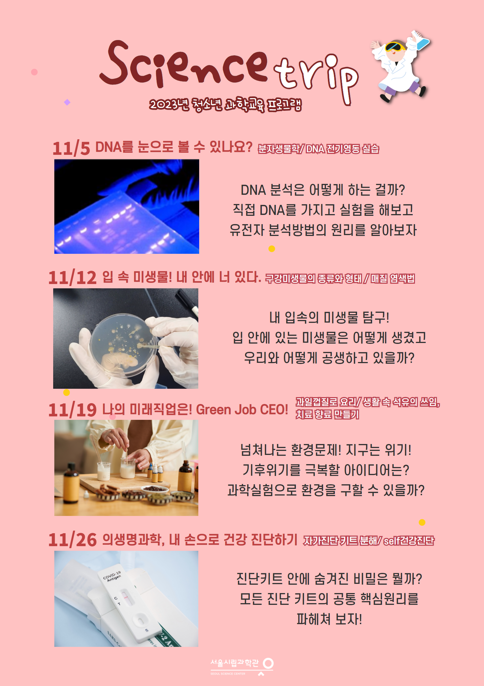 Science trip
        2023년 청소년 과학교육 프로그램
        11/5 DNA를 눈으로 볼 수 있나요? 분자생물학/DNA 전기영동 실습
        DNA 분석은 어떻게 하는 걸까?
        직접 DNA를 가지고 실험을 해보고 유전자 분석방법의 원리를 알아보자
        11/12 입속 미생물! 내 안에 너 있다. 구강미생물의 종류와 형태/매질 염색법
        내 입속의 미생물 탐구!
        입 안에 있는 미생물은 어떻게 생겼고
        우리와 어떻게 공생하고 있을까?
        과일껍질로 요리/생활 속 석유의 쓰임,
        11/19 나의 미래직업은! Green Job CEO! 치료 향료 만들기
        넘쳐나는 환경문제! 지구는 위기!
        기후위기를 극복할 아이디어는? 과학실험으로 환경을 구할 수 있을까?
        11/26 의생명과학, 내 손으로 건강 진단하기 자가진단키트분해/self건강진단
        진단키트 안에 숨겨진 비밀은 뭘까?
        모든 진단 키트의 공통 핵심원리를 파헤쳐 보자!
        