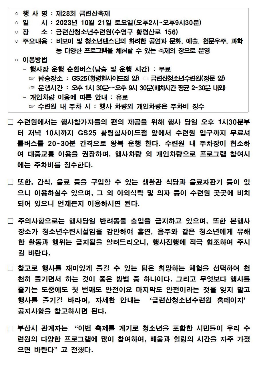 ○ 행 사 명 : 제28회 금련산축제
        ᄋ 일시 : 2023년 10월 21일 토요일(오후2시~오후9시30분)
        ○ 장 소 : 금련산청소년수련원(수영구 황령산로 156)
        ○ 주요내용 : 비보이 및 청소년댄스팀의 화려한 공연과 문화, 예술, 천문우주, 과학등 다양한 프로그램을 체험할 수 있는 축제의 장으로 운영
        ○ 이용방법
        - 행사장 운행 순환버스(탑승 및 운행 시간) : 무료
        탑승장소 : GS25(황령힐사이드점 앞) = 금련산청소년수련원(정문 앞)
        운행시간 : 오후 1시 30분~~오후 9시 30분(배차시간 평균 2~30분 내외)
        - 개인차량 이용에 따른 안내 : 유료
        수련원 내 주차 시 : 행사 차량외 개인차량은 주차비 징수
        □ 수련원에서는 행사참가자들의 편의 제공을 위해 행사 당일 오후 1시30분부 터 저녁 10시까지 GS25 황령힐사이드점 앞에서 수련원 입구까지 무료셔 틀버스를 20~30분 간격으로 왕복 운행 한다. 수련원 내 주차장이 협소하 여 대중교통 이용을 권장하며, 행사차량 외 개인차량으로 프로그램 참여시 에는 주차비를 징수한다.
        □ 또한, 간식, 음료 등을 구입할 수 있는 생활관 식당과 음료자판기 등이 있 으니 이용하실수 있으며, 그 외 야외식탁 및 의자 등이 수련원 곳곳에 비치 되어 있으니 언제든지 이용하시면 된다.
        □ 주의사항으로는 행사당일 반려동물 출입을 금지하고 있으며, 또한 본행사 장소가 청소년수련시설임을 감안하여 흡연, 음주와 같은 청소년에게 유해 한 활동과 행위는 금지됨을 알려드리오니, 행사진행에 적극 협조하여 주시 길 바란다.
        □ 참고로 행사를 재미있게 즐길 수 있는 팁은 희망하는 체험을 선택하여 천 천히 즐기면서 하는 것이 좋은 방법 중 하나이다. 그리고 무엇보다 행사를 즐기는 도중에도 첫 번째도 안전이요 마지막도 안전이라는 것을 잊지 말고 행사를 즐기길 바라며, 자세한 안내는 '금련산청소년수련원 홈페이지' 공지사항을 참고하시면 된다.
        □ 부산시 관계자는 “이번 축제를 계기로 청소년을 포함한 시민들이 우리 수 련원의 다양한 프로그램에 많이 참여하여, 배움과 힐링의 시간을 자주 가졌 으면 바란다”고 전했다.
        