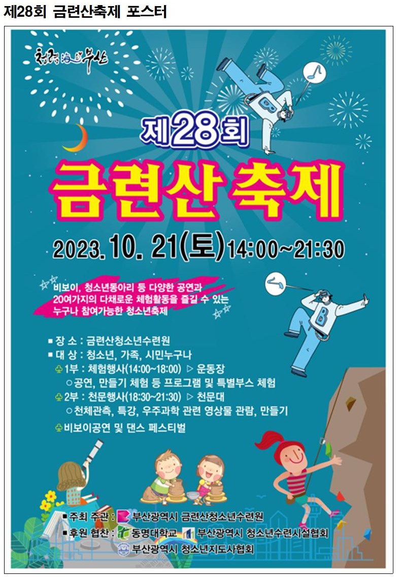 제28회 금련산축제 포스터
        제28회
        금련산 축제
        2023.10. 21(E) 14:00~21:30
        '비보이, 청소년동아리 등 다양한 공연과
        20여가지의 다채로운 체험활동을 즐길 수 있는
        누구나 참여가능한 청소년축제
        ■ 장소 : 금련산청소년수련원
        ■ 대 상 : 청소년, 가족, 시민누구나
        1부 : 체험행사(14:00~18:00)▷ 운동장
        ○공연, 만들기 체험 등 프로그램 및 특별부스 체험
        2부: 천문행사(18:30~21:30) 천문대
        ○천체관측, 특강, 우주과학 관련 영상물 관람, 만들기
        비보이공연 및 댄스 페스티벌
        ■주최 주관 :
        부산광역시 금련산청소년수련원
        후원 협찬:
        동명대학교 | 부산광역시 청소년수련시설협회
        부산광역시 청소년지도사협회
        