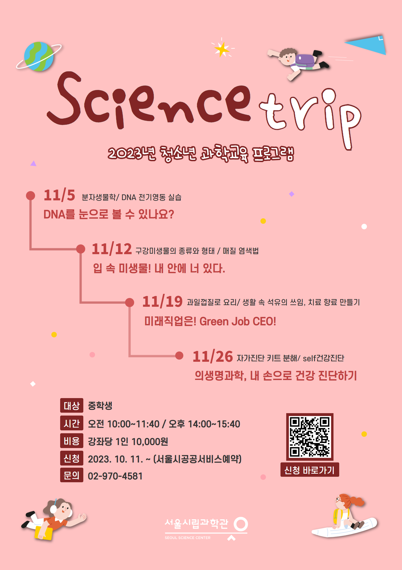 Science trip
2023년 청소년 과학교육 프로그램
11/5 분자생물학/DNA 전기영동 실습
DNA를 눈으로 볼 수 있나요?
11/12 구강미생물의 종류와 형태 / 매질 염색법
입 속 미생물! 내 안에 너 있다.
11/19 과일껍질로 요리/ 생활 속 석유의 쓰임, 치료 향료 만들기
미래직업은! Green Job CEO!
11/26 자가진단 키트 분해/ self건강진단 의생명과학, 내 손으로 건강 진단하기
대상 중학생
시간 오전 10:00~11:40 / 오후 14:00~15:40
비용 강좌당 1인 10,000원
신청 2023. 10. 11. ~ (서울시공공서비스예약)
신청 바로가기
문의 02-970-4581
