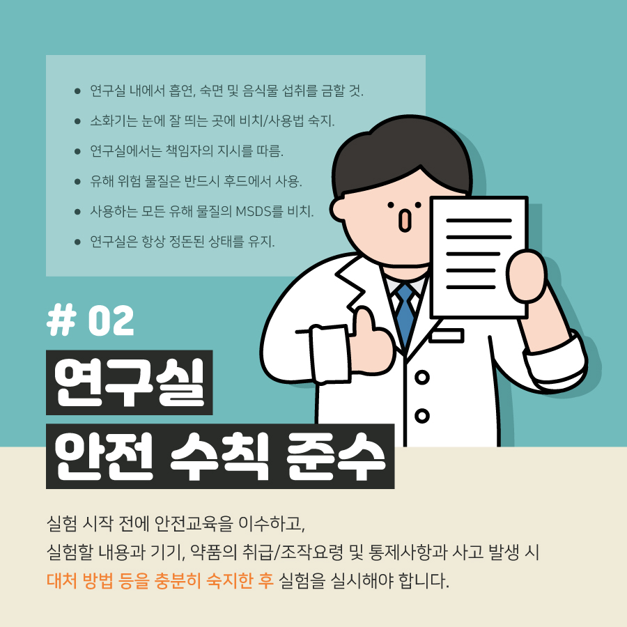 연구실 내에서 흡연, 숙면 및 음식물 섭취를 금할 것.
                                        소화기는 눈에 잘 띄는 곳에 비치/사용법 숙지.
                                        연구실에서는 책임자의 지시를 따름.
                                        유해 위험 물질은 반드시 후드에서 사용.
                                        사용하는 모든 유해 물질의 MSDS를 비치.
                                        연구실은 항상 정돈된 상태를 유지.
                                        #02
                                        연구실
                                        안전 수칙 준수
                                        실험 시작 전에 안전교육을 이수하고,
                                        실험할 내용과 기기, 약품의 취급/조작요령 및 통제사항과 사고 발생 시
                                        대처 방법 등을 충분히 숙지한 후 실험을 실시해야 합니다.
                                        